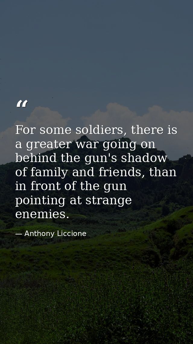 For some soldiers, there is a greater war going on behind the gun's shadow of family and friends, than in front of the g — Anthony Liccione