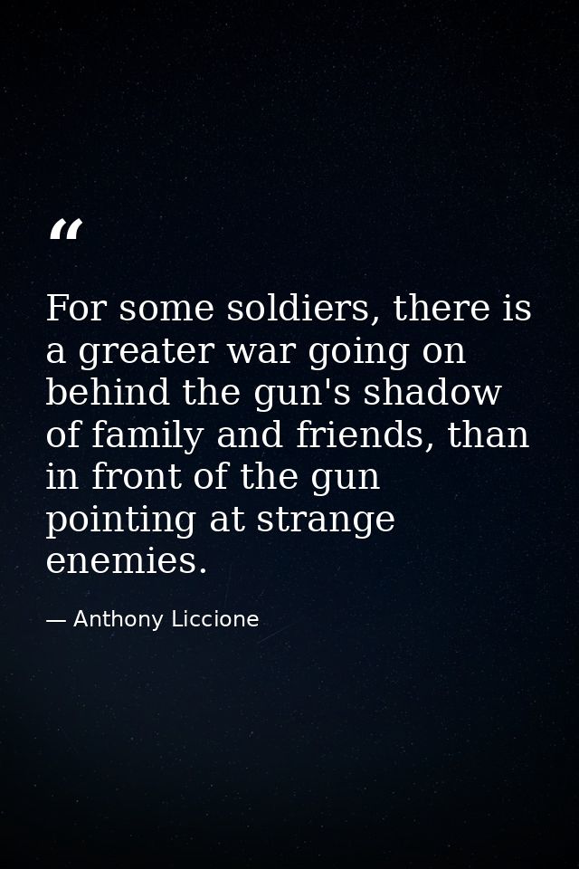 For some soldiers, there is a greater war going on behind the gun's shadow of family and friends, than in front of the g — Anthony Liccione