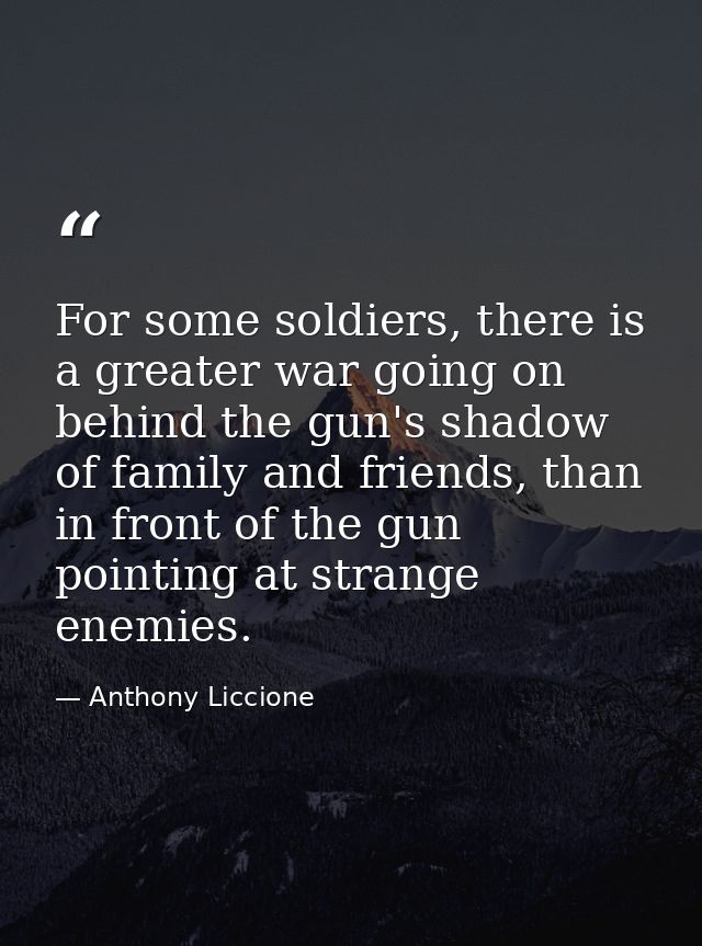 For some soldiers, there is a greater war going on behind the gun's shadow of family and friends, than in front of the g — Anthony Liccione