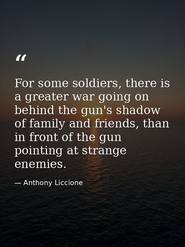 For some soldiers, there is a greater war going on behind the gun's shadow of family and friends, than in front of the g — Anthony Liccione