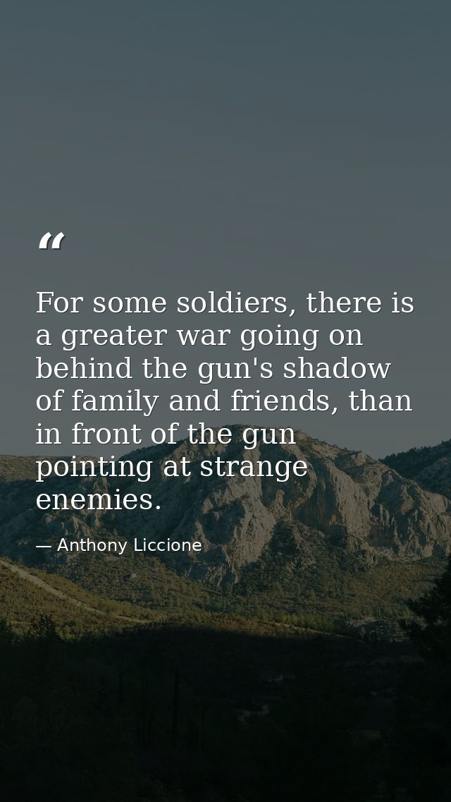For some soldiers, there is a greater war going on behind the gun's shadow of family and friends, than in front of the g — Anthony Liccione