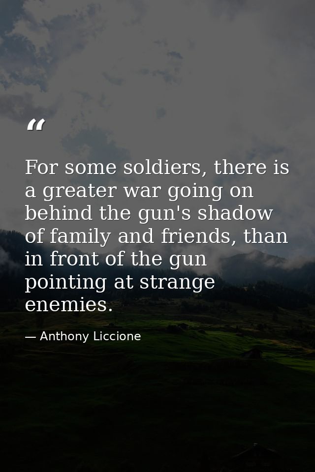 For some soldiers, there is a greater war going on behind the gun's shadow of family and friends, than in front of the g — Anthony Liccione