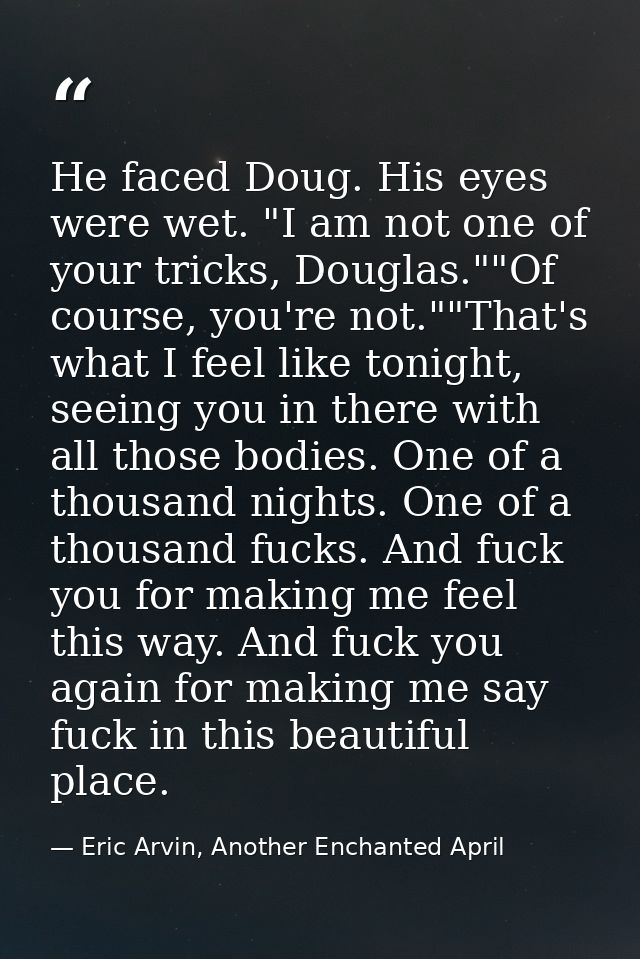 He faced Doug. His eyes were wet. "I am not one of your tricks, Douglas.""Of course, you're not.""That's what I feel lik — Eric Arvin, Another Enchanted April