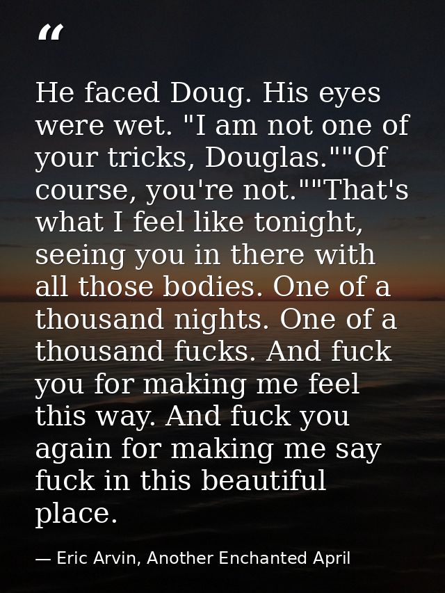 He faced Doug. His eyes were wet. "I am not one of your tricks, Douglas.""Of course, you're not.""That's what I feel lik — Eric Arvin, Another Enchanted April