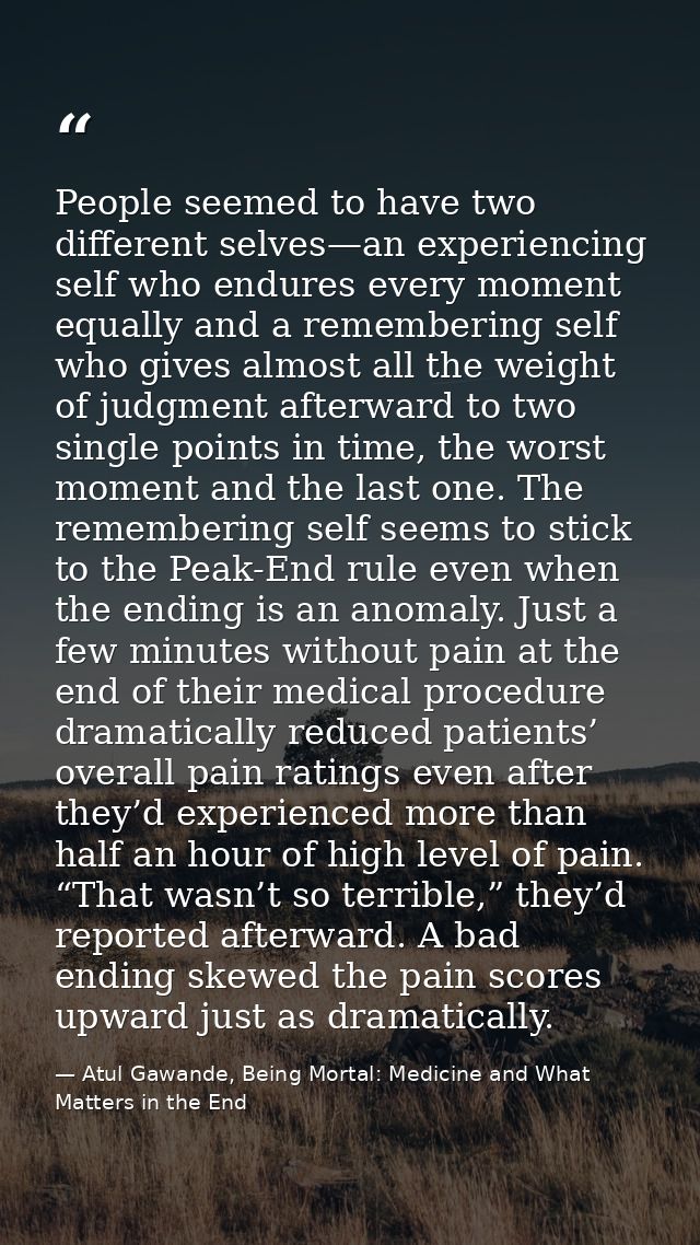 People seemed to have two different selves—an experiencing self who endures every moment equally and a remembering self  — Atul Gawande, Being Mortal: Medicine and What Matters in the End