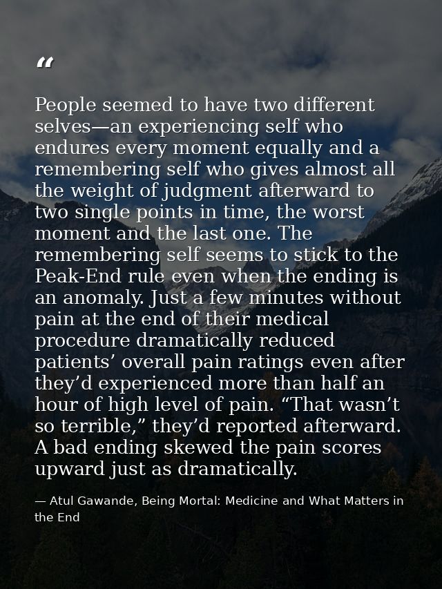People seemed to have two different selves—an experiencing self who endures every moment equally and a remembering self  — Atul Gawande, Being Mortal: Medicine and What Matters in the End