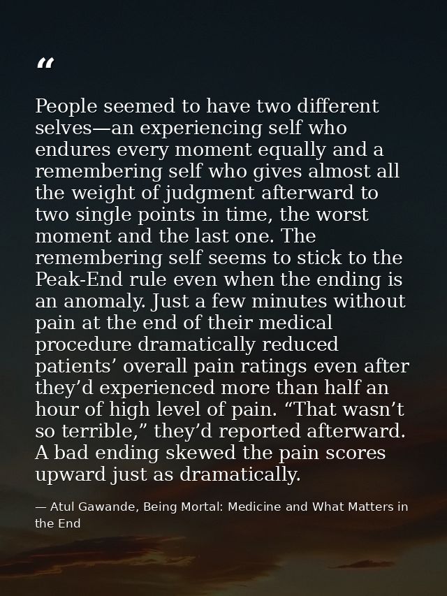 People seemed to have two different selves—an experiencing self who endures every moment equally and a remembering self  — Atul Gawande, Being Mortal: Medicine and What Matters in the End