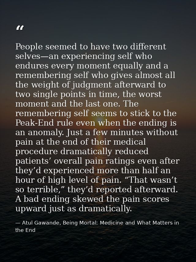 People seemed to have two different selves—an experiencing self who endures every moment equally and a remembering self  — Atul Gawande, Being Mortal: Medicine and What Matters in the End