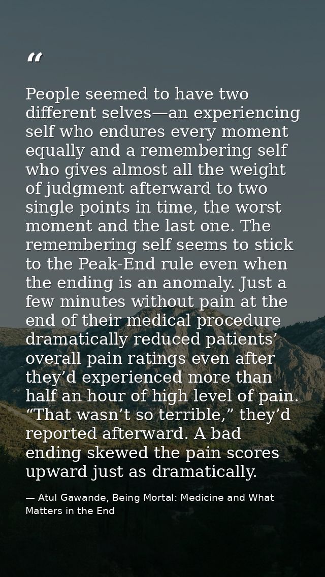 People seemed to have two different selves—an experiencing self who endures every moment equally and a remembering self  — Atul Gawande, Being Mortal: Medicine and What Matters in the End