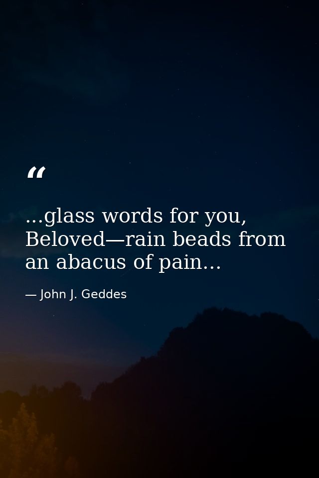 ...glass words for you, Beloved—rain beads from an abacus of pain... — John J. Geddes