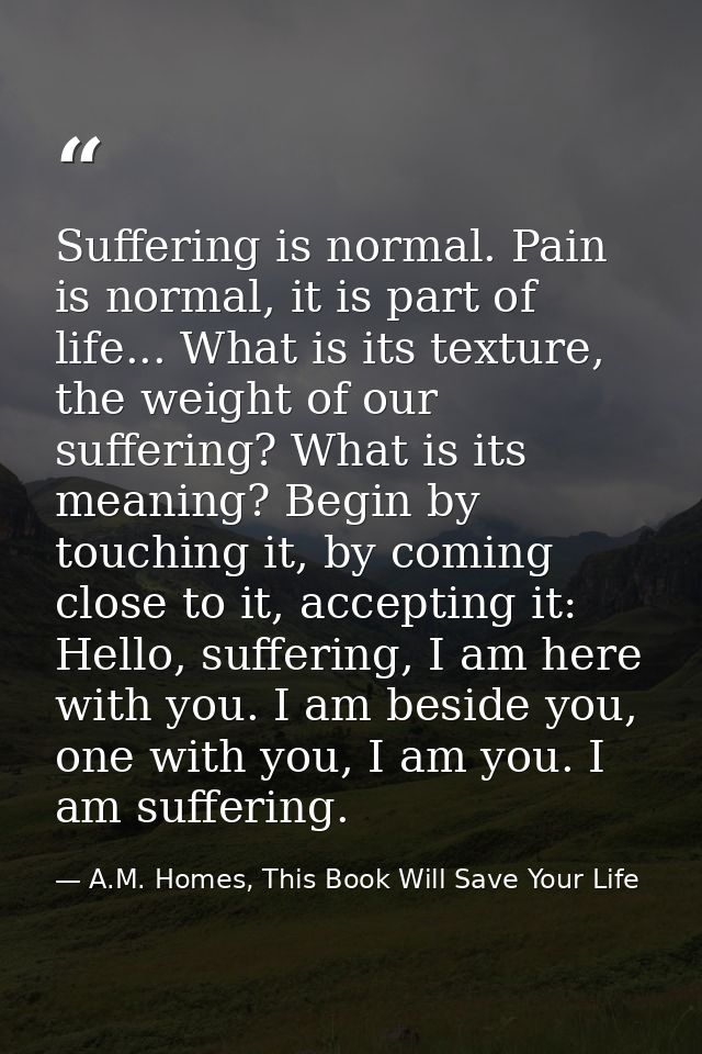 Suffering is normal. Pain is normal, it is part of life... What is its texture, the weight of our suffering? What is its — A.M. Homes, This Book Will Save Your Life