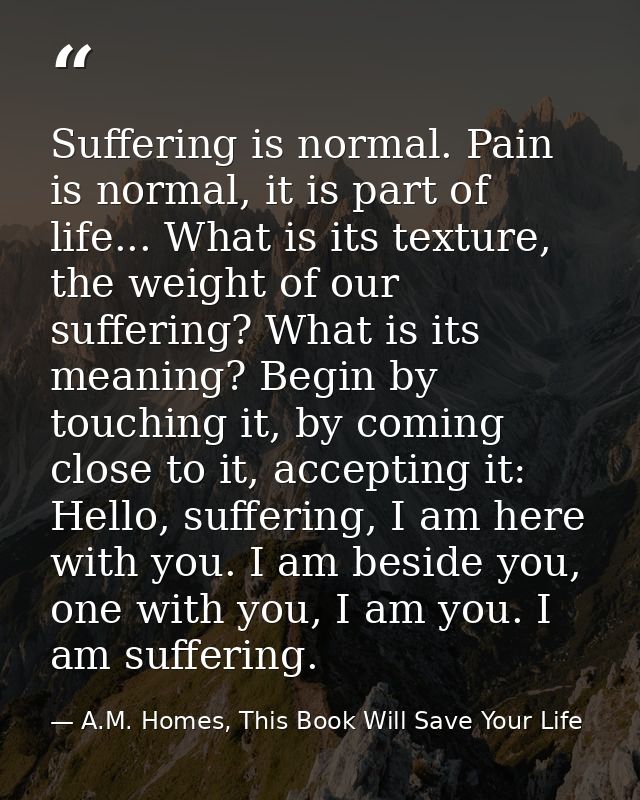 Suffering is normal. Pain is normal, it is part of life... What is its texture, the weight of our suffering? What is its — A.M. Homes, This Book Will Save Your Life