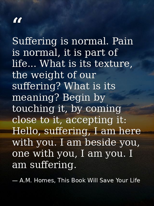 Suffering is normal. Pain is normal, it is part of life... What is its texture, the weight of our suffering? What is its — A.M. Homes, This Book Will Save Your Life