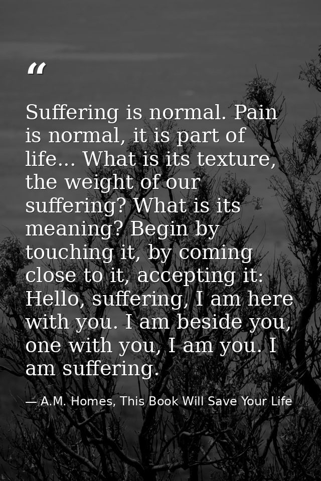 Suffering is normal. Pain is normal, it is part of life... What is its texture, the weight of our suffering? What is its — A.M. Homes, This Book Will Save Your Life