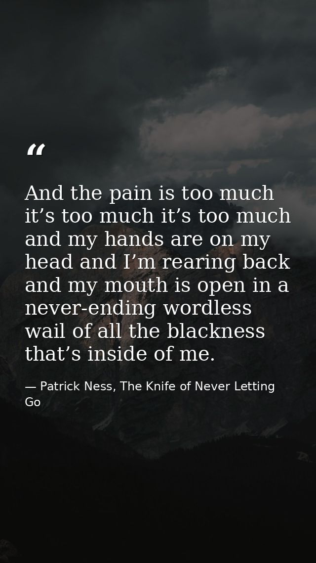 And the pain is too much it’s too much it’s too much and my hands are on my head and I’m rearing back and my mouth is op — Patrick Ness, The Knife of Never Letting Go