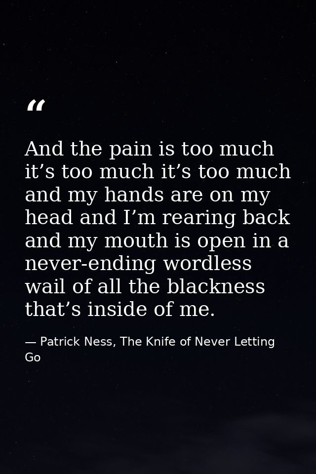 And the pain is too much it’s too much it’s too much and my hands are on my head and I’m rearing back and my mouth is op — Patrick Ness, The Knife of Never Letting Go
