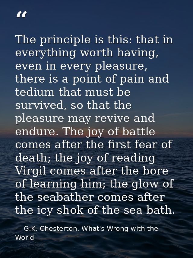 The principle is this: that in everything worth having, even in every pleasure, there is a point of pain and tedium that — G.K. Chesterton, What's Wrong with the World