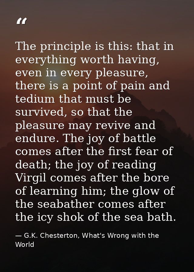 The principle is this: that in everything worth having, even in every pleasure, there is a point of pain and tedium that — G.K. Chesterton, What's Wrong with the World