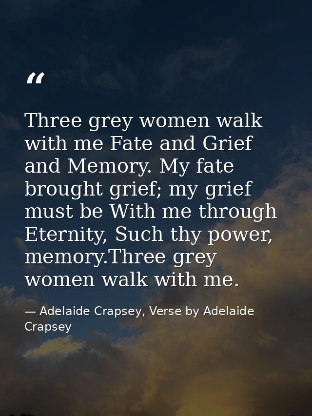 Three grey women walk with me Fate and Grief and Memory. My fate brought grief; my grief must be With me through Eternit — Adelaide Crapsey, Verse by Adelaide Crapsey