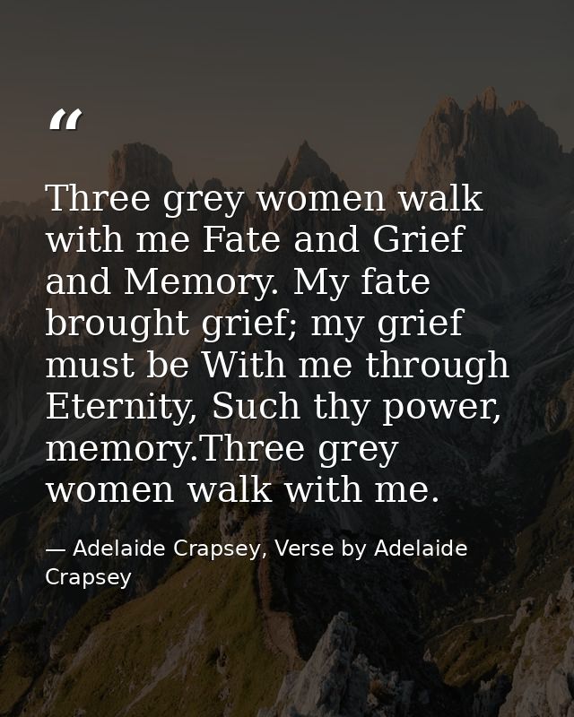 Three grey women walk with me Fate and Grief and Memory. My fate brought grief; my grief must be With me through Eternit — Adelaide Crapsey, Verse by Adelaide Crapsey