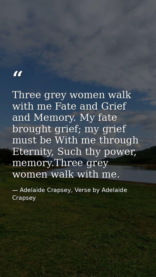 Three grey women walk with me Fate and Grief and Memory. My fate brought grief; my grief must be With me through Eternit — Adelaide Crapsey, Verse by Adelaide Crapsey