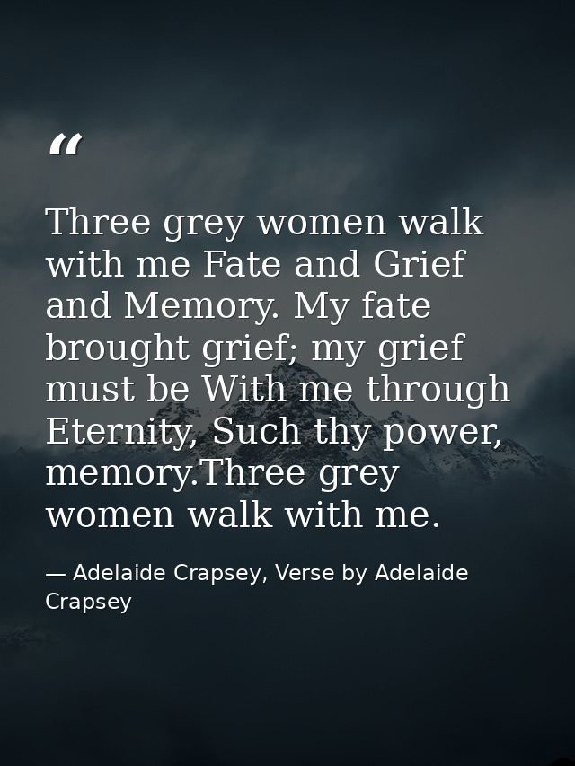 Three grey women walk with me Fate and Grief and Memory. My fate brought grief; my grief must be With me through Eternit — Adelaide Crapsey, Verse by Adelaide Crapsey
