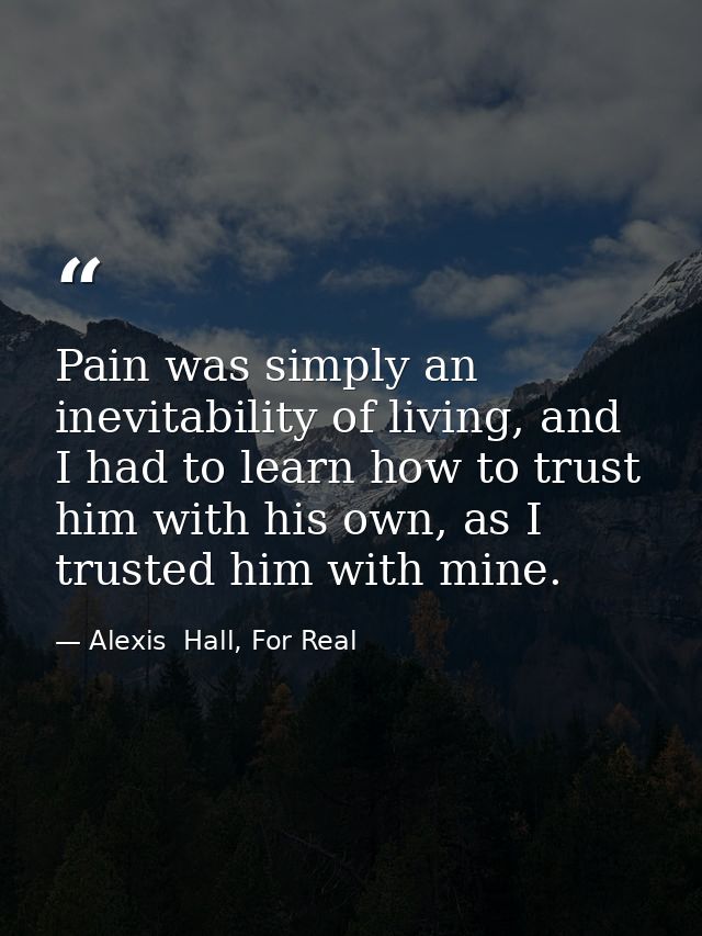 Pain was simply an inevitability of living, and I had to learn how to trust him with his own, as I trusted him with mine — Alexis  Hall, For Real