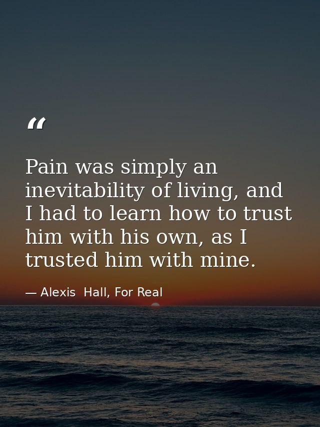 Pain was simply an inevitability of living, and I had to learn how to trust him with his own, as I trusted him with mine — Alexis  Hall, For Real