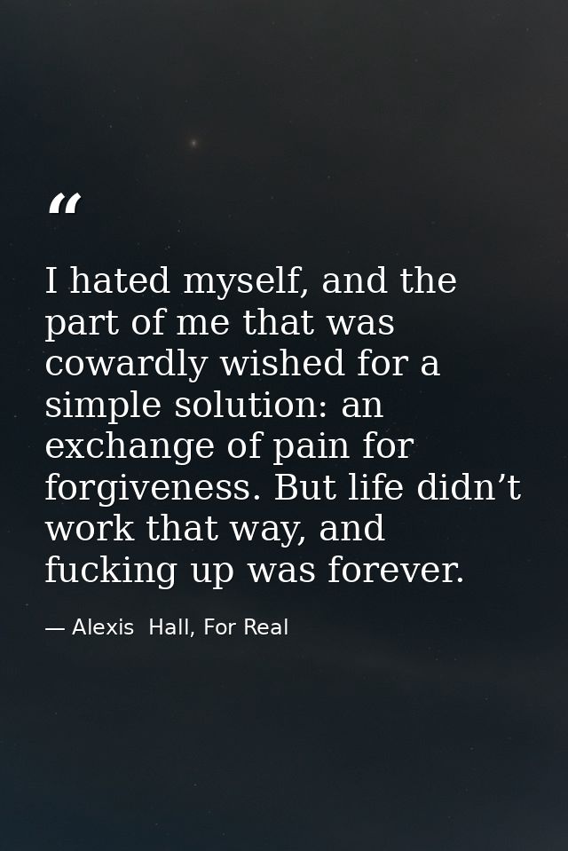 I hated myself, and the part of me that was cowardly wished for a simple solution: an exchange of pain for forgiveness.  — Alexis  Hall, For Real