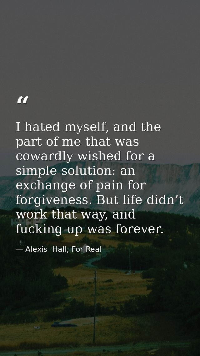 I hated myself, and the part of me that was cowardly wished for a simple solution: an exchange of pain for forgiveness.  — Alexis  Hall, For Real