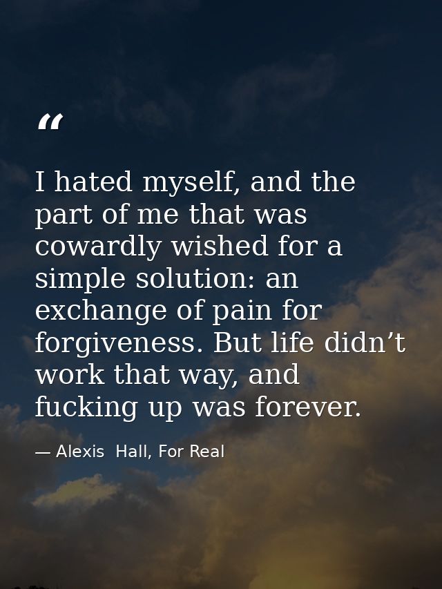 I hated myself, and the part of me that was cowardly wished for a simple solution: an exchange of pain for forgiveness.  — Alexis  Hall, For Real