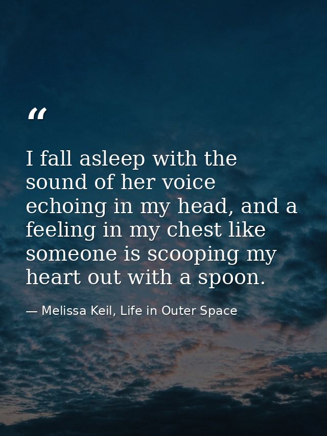 I fall asleep with the sound of her voice echoing in my head, and a feeling in my chest like someone is scooping my hear — Melissa Keil, Life in Outer Space