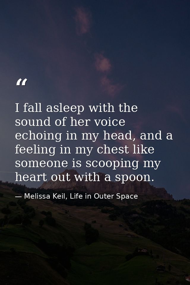 I fall asleep with the sound of her voice echoing in my head, and a feeling in my chest like someone is scooping my hear — Melissa Keil, Life in Outer Space