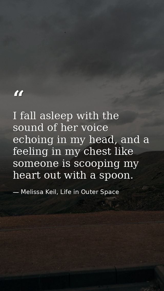 I fall asleep with the sound of her voice echoing in my head, and a feeling in my chest like someone is scooping my hear — Melissa Keil, Life in Outer Space