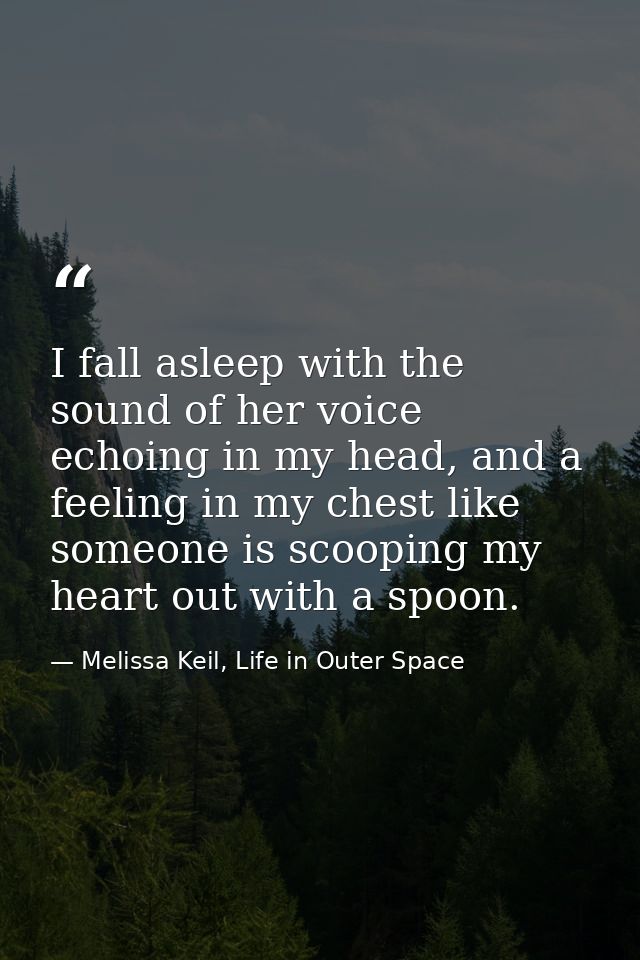 I fall asleep with the sound of her voice echoing in my head, and a feeling in my chest like someone is scooping my hear — Melissa Keil, Life in Outer Space
