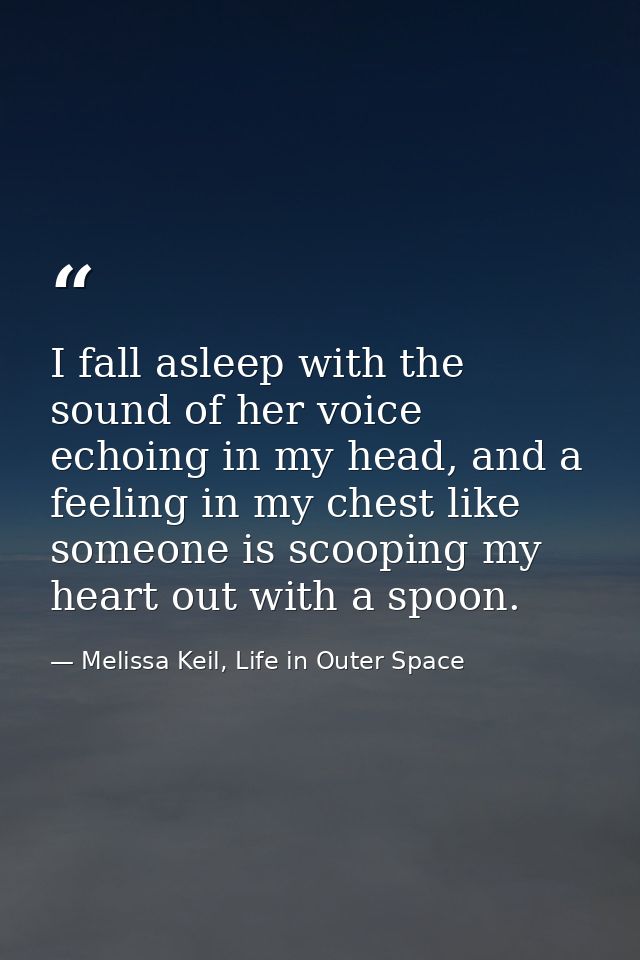 I fall asleep with the sound of her voice echoing in my head, and a feeling in my chest like someone is scooping my hear — Melissa Keil, Life in Outer Space