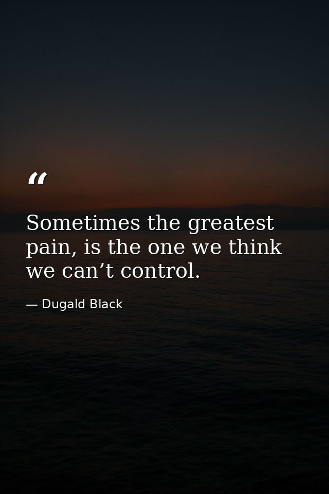 Sometimes the greatest pain, is the one we think we can’t control. — Dugald Black
