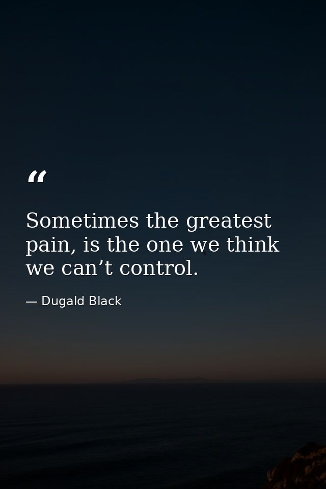 Sometimes the greatest pain, is the one we think we can’t control. — Dugald Black