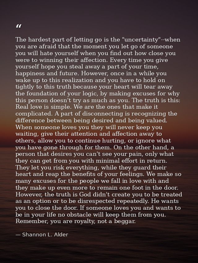 The hardest part of letting go is the "uncertainty"--when you are afraid that the moment you let go of someone you will  — Shannon L. Alder