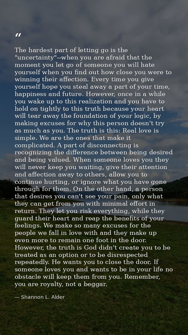The hardest part of letting go is the "uncertainty"--when you are afraid that the moment you let go of someone you will  — Shannon L. Alder