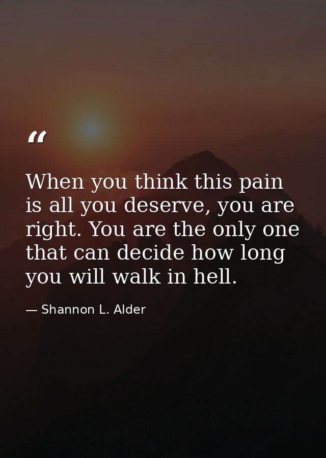 When you think this pain is all you deserve, you are right. You are the only one that can decide how long you will walk  — Shannon L. Alder