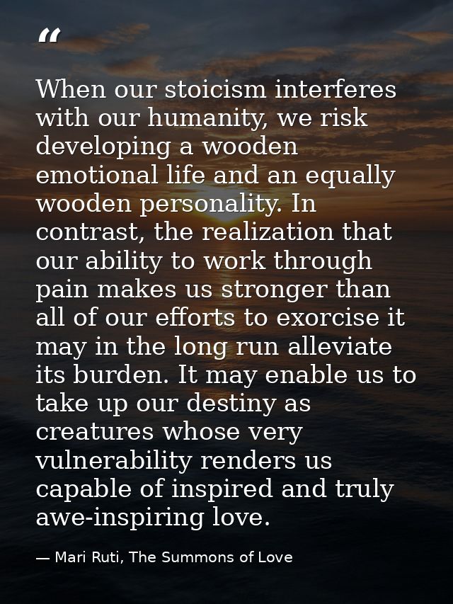 When our stoicism interferes with our humanity, we risk developing a wooden emotional life and an equally wooden persona — Mari Ruti, The Summons of Love