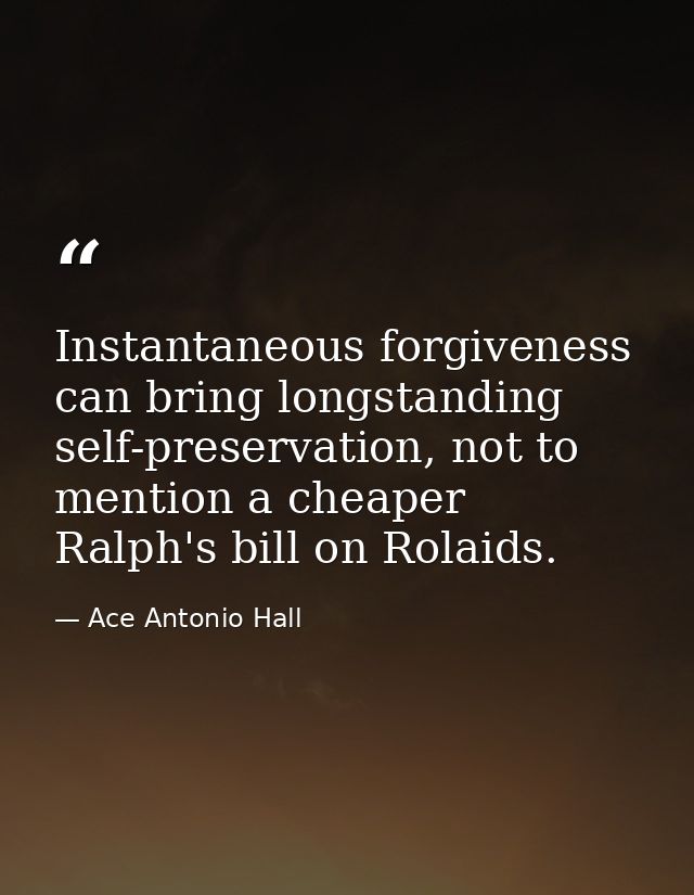 Instantaneous forgiveness can bring longstanding self-preservation, not to mention a cheaper Ralph's bill on Rolaids. — Ace Antonio Hall