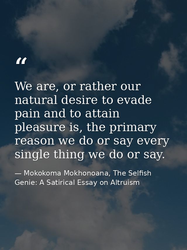 We are, or rather our natural desire to evade pain and to attain pleasure is, the primary reason we do or say every sing — Mokokoma Mokhonoana, The Selfish Genie: A Satirical Essay on Altruism