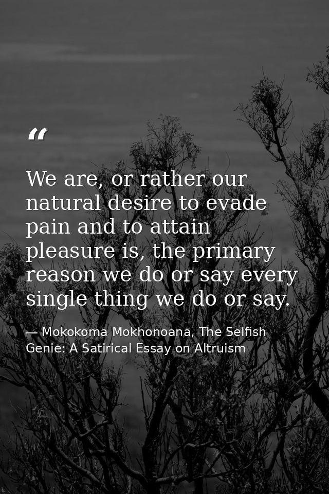 We are, or rather our natural desire to evade pain and to attain pleasure is, the primary reason we do or say every sing — Mokokoma Mokhonoana, The Selfish Genie: A Satirical Essay on Altruism
