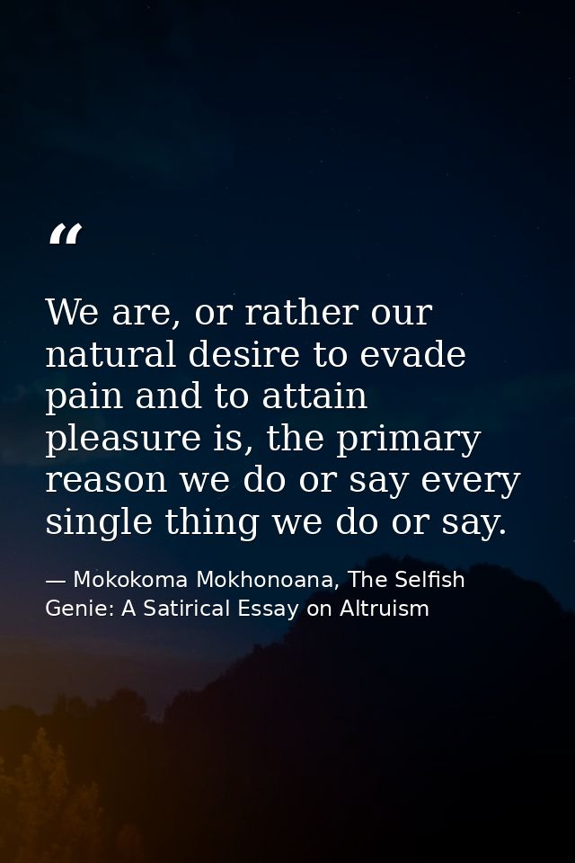 We are, or rather our natural desire to evade pain and to attain pleasure is, the primary reason we do or say every sing — Mokokoma Mokhonoana, The Selfish Genie: A Satirical Essay on Altruism