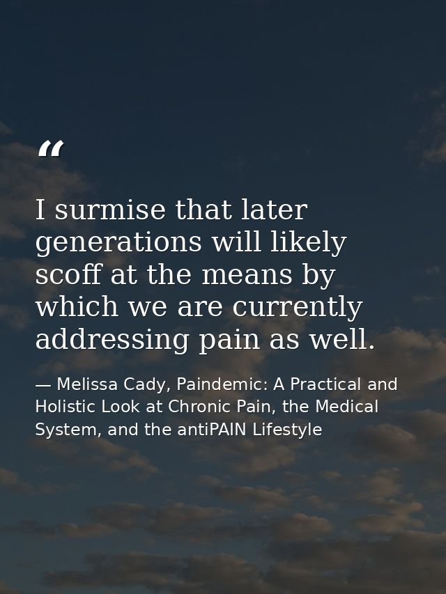 I surmise that later generations will likely scoff at the means by which we are currently addressing pain as well. — Melissa Cady, Paindemic: A Practical and Holistic Look at Chronic Pain, the Medical System, and the antiPAIN Lifestyle
