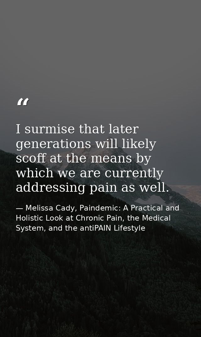 I surmise that later generations will likely scoff at the means by which we are currently addressing pain as well. — Melissa Cady, Paindemic: A Practical and Holistic Look at Chronic Pain, the Medical System, and the antiPAIN Lifestyle