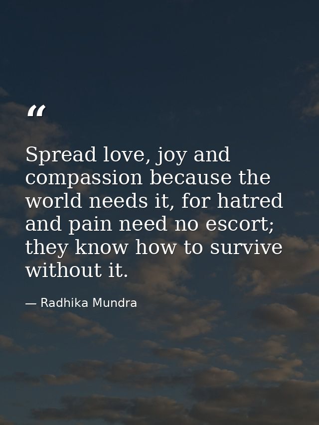Spread love, joy and compassion because the world needs it, for hatred and pain need no escort; they know how to survive — Radhika Mundra