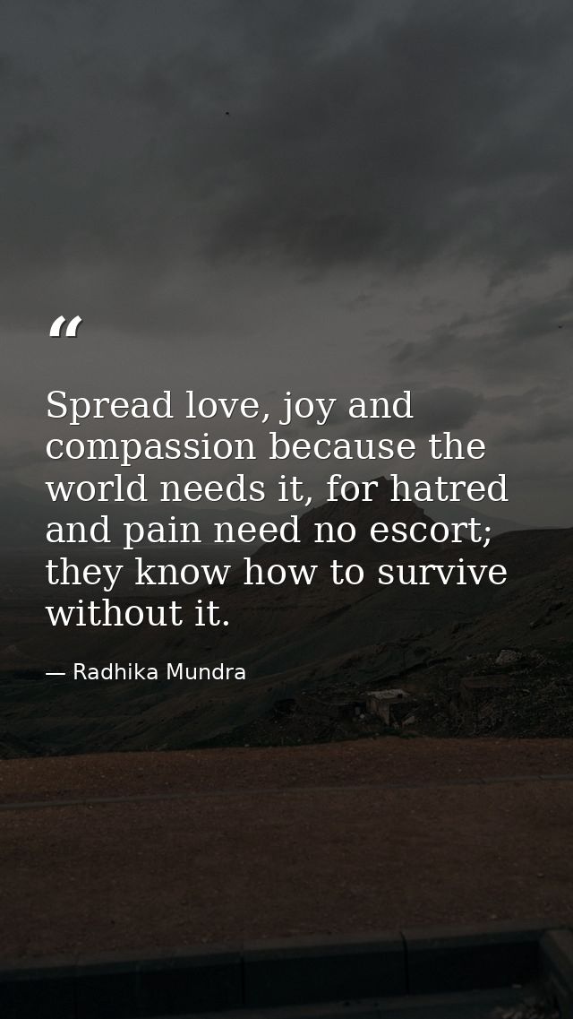 Spread love, joy and compassion because the world needs it, for hatred and pain need no escort; they know how to survive — Radhika Mundra
